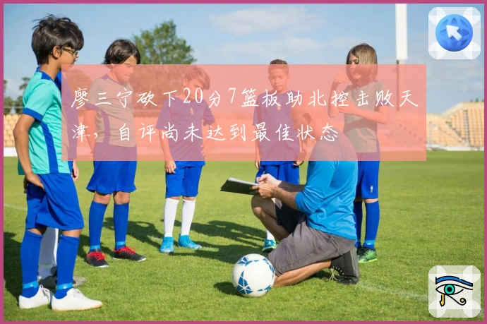 廖三宁砍下20分7篮板助北控击败天津，自评尚未达到最佳状态