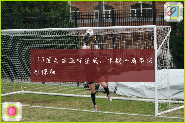 U15国足东亚杯垫底，末战平局恐仍难保级