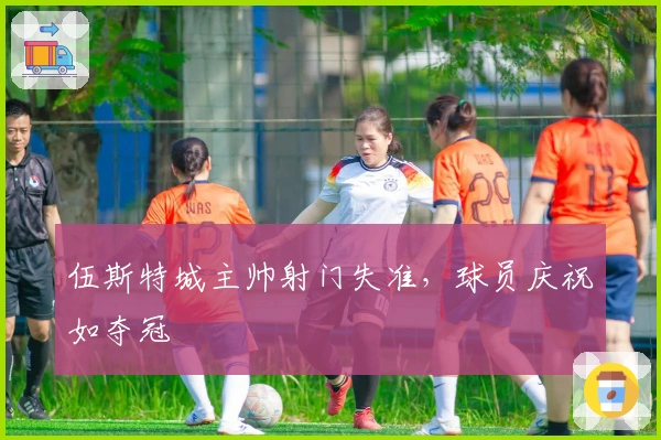 伍斯特城主帅射门失准，球员庆祝如夺冠