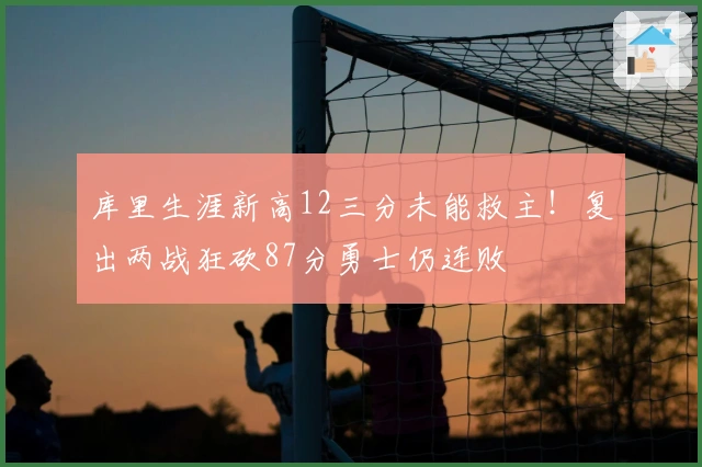 库里生涯新高12三分未能救主！复出两战狂砍87分勇士仍连败