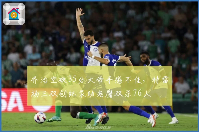 乔治空砍35分大帝手感不佳，特雷杨三双创纪录助老鹰双杀76人