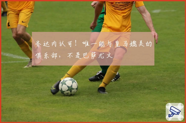 齐达内认可！唯一能与皇马媲美的俱乐部，不是巴萨尤文