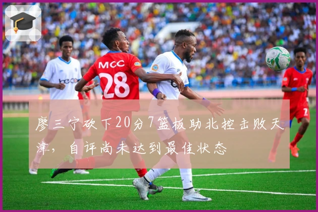 廖三宁砍下20分7篮板助北控击败天津，自评尚未达到最佳状态